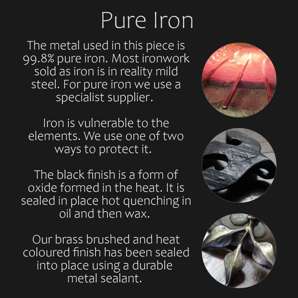 The metal used in this piece is 99.8% pure iron. Most ironwork sold as iron is in reality mild steel. For pure iron we use a specialist supplier.  Iron is vulnerable to the elements. We use one of two ways to protect it.   The black finish is a form of oxide formed in the heat. It is sealed in place hot quenching in oil and then wax.  Our brass brushed and heat coloured finish has been sealed into place using a durable  metal sealant.